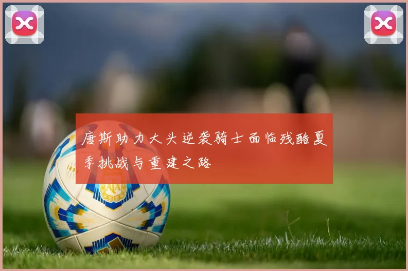 唐斯助力大头逆袭骑士面临残酷夏季挑战与重建之路