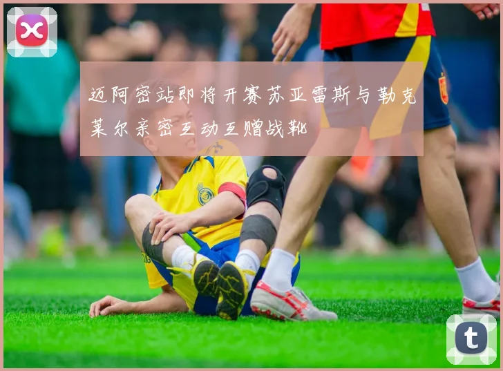 迈阿密站即将开赛苏亚雷斯与勒克莱尔亲密互动互赠战靴