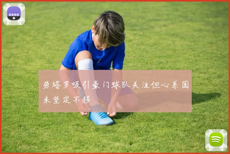 劳塔罗吸引豪门球队关注但心系国米坚定不移