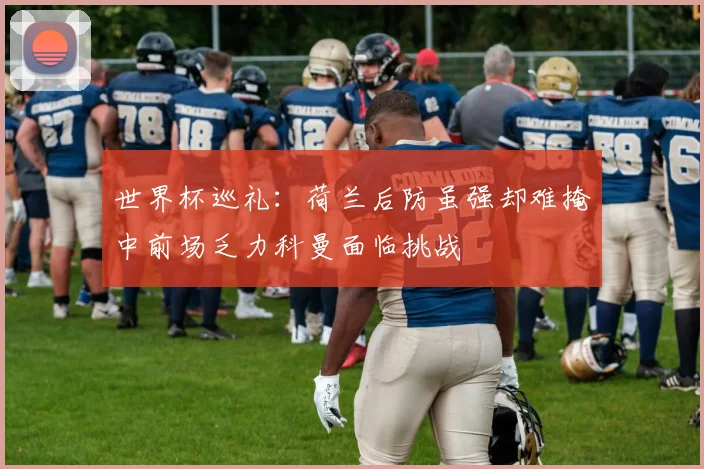 世界杯巡礼：荷兰后防虽强却难掩中前场乏力科曼面临挑战