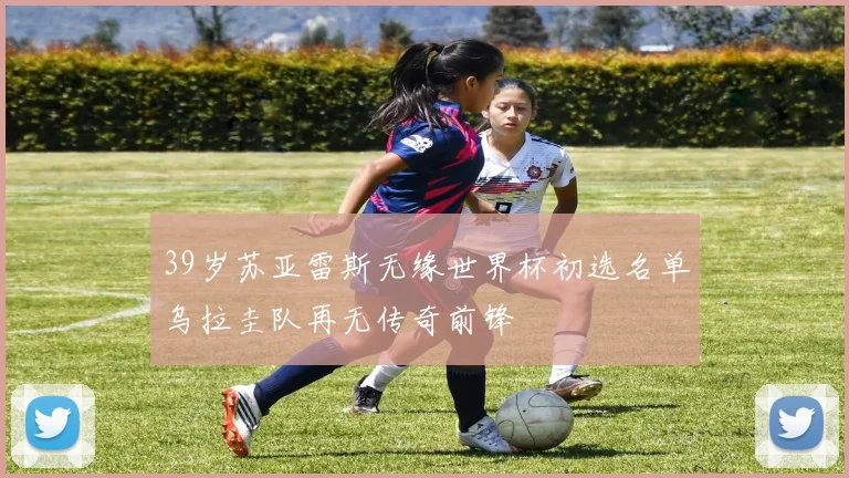 39岁苏亚雷斯无缘世界杯初选名单乌拉圭队再无传奇前锋