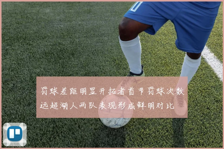 罚球差距明显开拓者首节罚球次数远超湖人两队表现形成鲜明对比