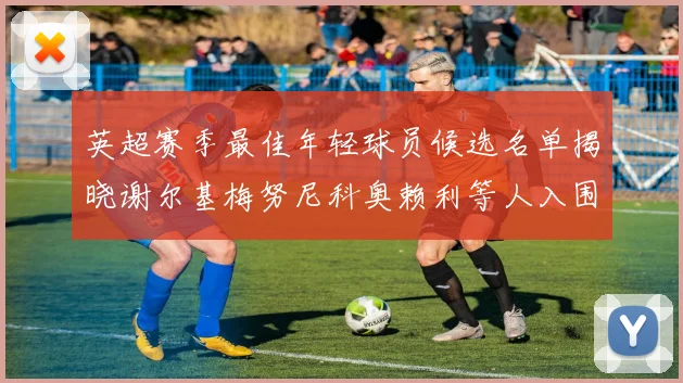 英超赛季最佳年轻球员候选名单揭晓谢尔基梅努尼科奥赖利等人入围
