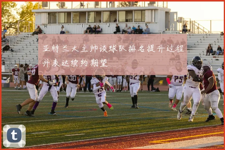 亚特兰大主帅谈球队排名提升过程并表达续约期望