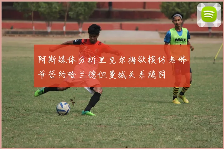 阿斯媒体分析里克尔梅欲模仿老佛爷签约哈兰德但曼城关系稳固