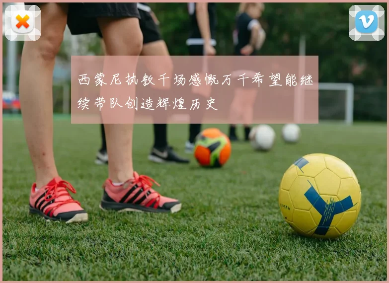 西蒙尼执教千场感慨万千希望能继续带队创造辉煌历史