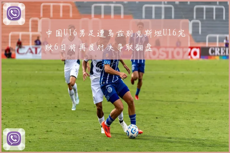 中国U16男足遭乌兹别克斯坦U16完败6日将再度对决争取翻盘