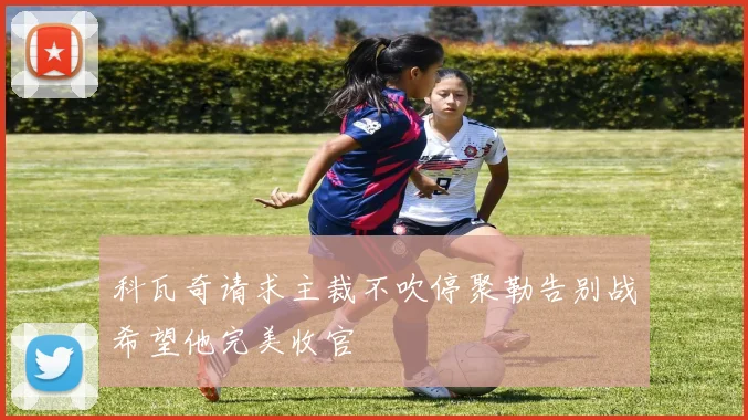 科瓦奇请求主裁不吹停聚勒告别战希望他完美收官