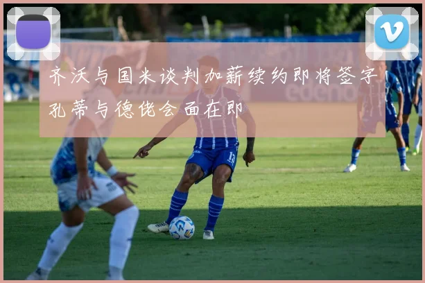 齐沃与国米谈判加薪续约即将签字孔蒂与德佬会面在即
