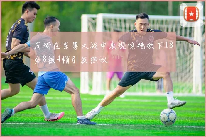 周琦在京粤大战中表现惊艳砍下18分8板4帽引发热议