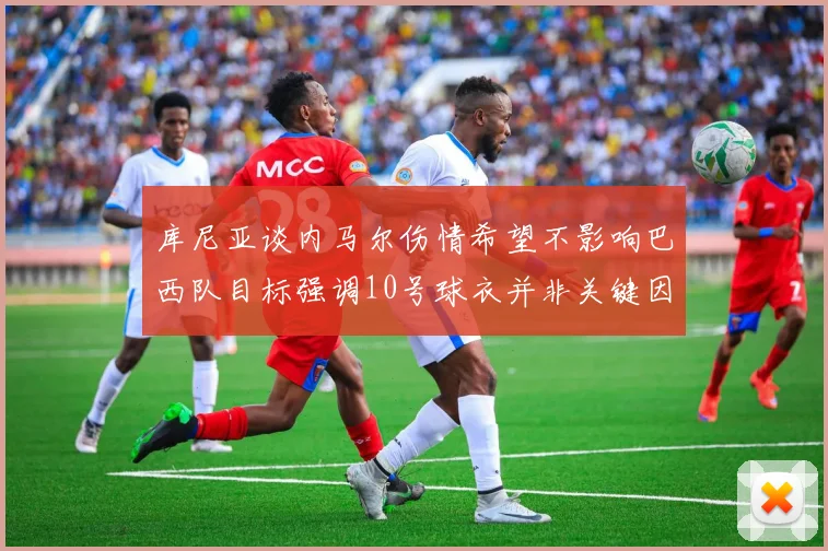 库尼亚谈内马尔伤情希望不影响巴西队目标强调10号球衣并非关键因素