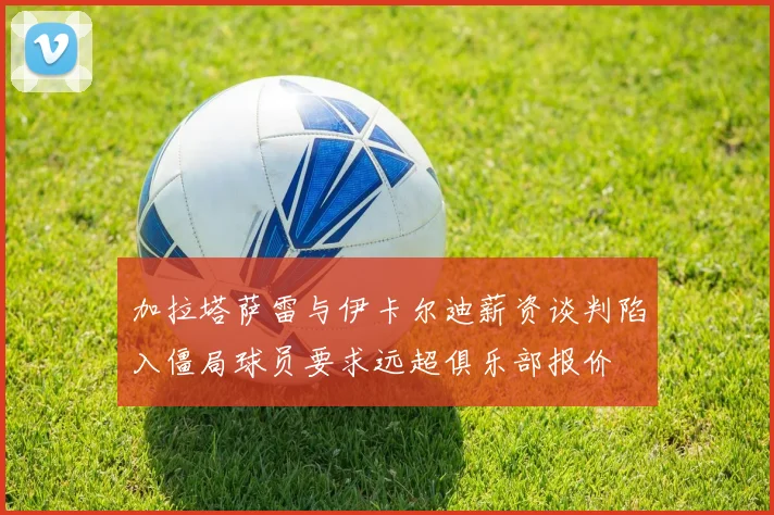 加拉塔萨雷与伊卡尔迪薪资谈判陷入僵局球员要求远超俱乐部报价
