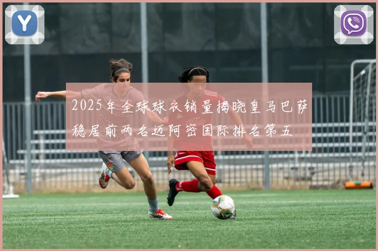 2025年全球球衣销量揭晓皇马巴萨稳居前两名迈阿密国际排名第五